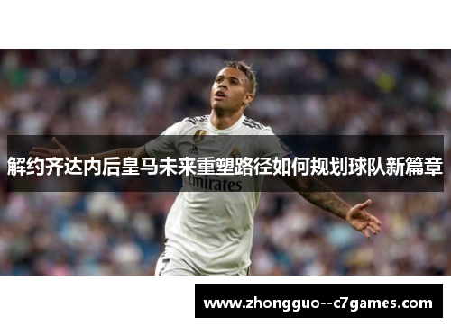 解约齐达内后皇马未来重塑路径如何规划球队新篇章