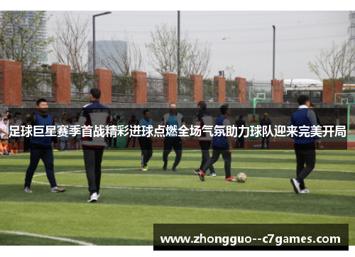 足球巨星赛季首战精彩进球点燃全场气氛助力球队迎来完美开局