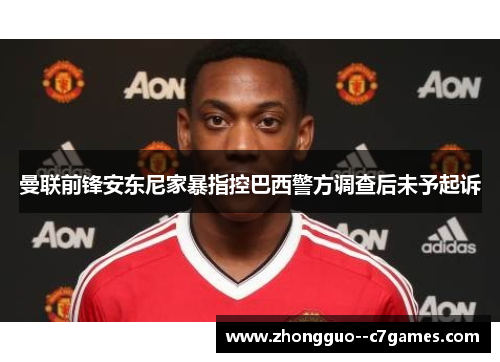 曼联前锋安东尼家暴指控巴西警方调查后未予起诉
